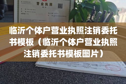 临沂个体户营业执照注销委托书模板（临沂个体户营业执照注销委托书模板图片）