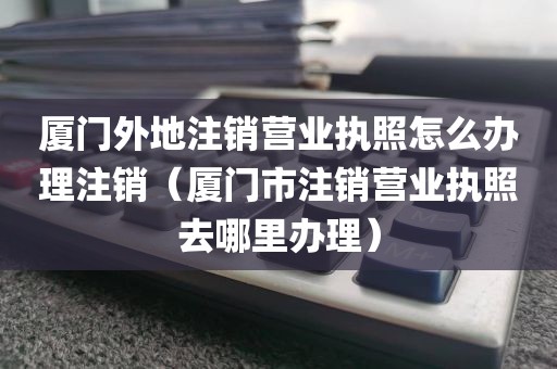 厦门外地注销营业执照怎么办理注销（厦门市注销营业执照去哪里办理）