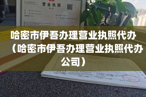 哈密市伊吾办理营业执照代办（哈密市伊吾办理营业执照代办公司）