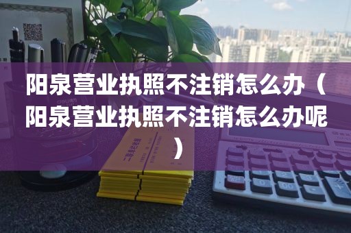 阳泉营业执照不注销怎么办(阳泉营业执照不注销怎么办呢)