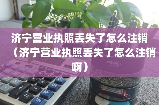 济宁营业执照丢失了怎么注销(济宁营业执照丢失了怎么注销啊)