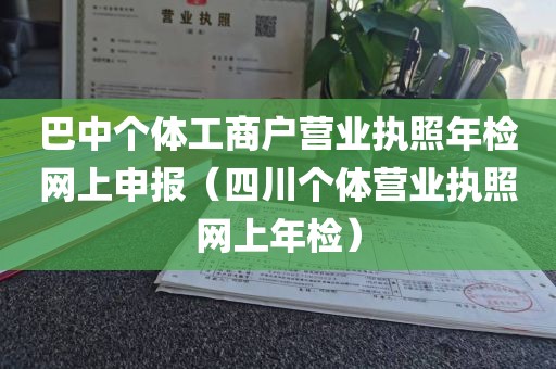 巴中个体工商户营业执照年检网上申报（四川个体营业执照网上年检）