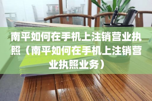 南平如何在手机上注销营业执照(南平如何在手机上注销营业执照业务)