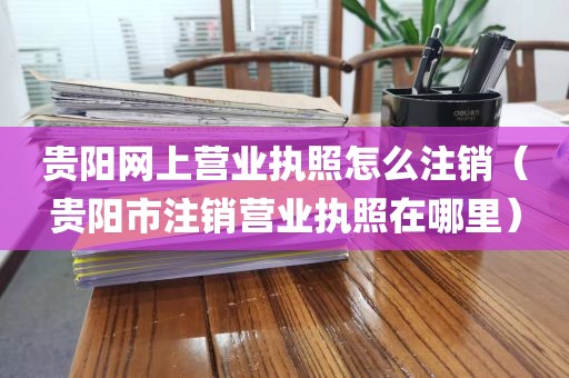 贵阳网上营业执照怎么注销（贵阳市注销营业执照在哪里）