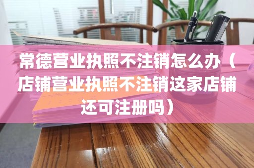 常德营业执照不注销怎么办（店铺营业执照不注销这家店铺还可注册吗）