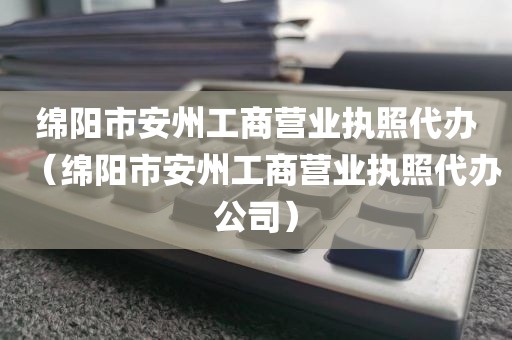 绵阳市安州工商营业执照代办（绵阳市安州工商营业执照代办公司）