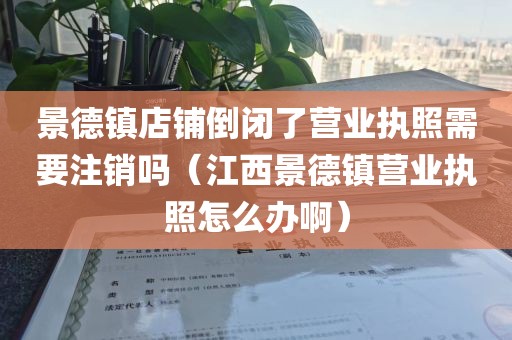 景德镇店铺倒闭了营业执照需要注销吗（江西景德镇营业执照怎么办啊）