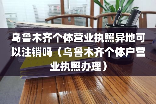 乌鲁木齐个体营业执照异地可以注销吗（乌鲁木齐个体户营业执照办理）
