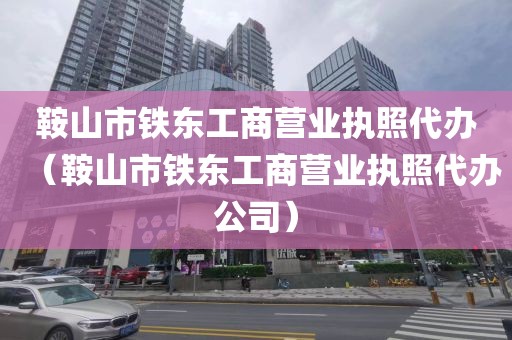 鞍山市铁东工商营业执照代办（鞍山市铁东工商营业执照代办公司）