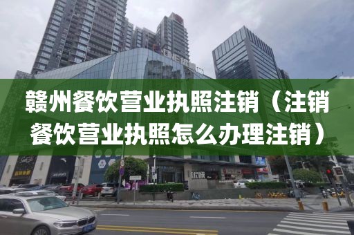 赣州餐饮营业执照注销（注销餐饮营业执照怎么办理注销）