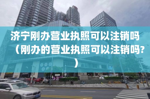 济宁刚办营业执照可以注销吗（刚办的营业执照可以注销吗?）