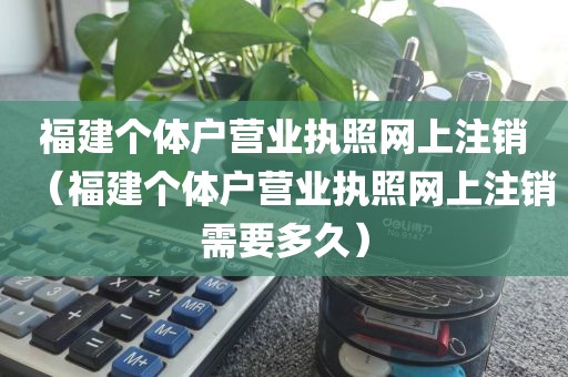 福建个体户营业执照网上注销（福建个体户营业执照网上注销需要多久）