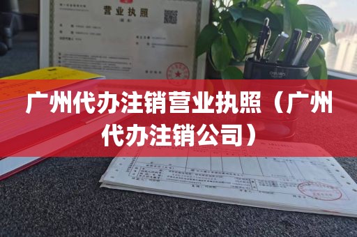 广州代办注销营业执照（广州代办注销公司）