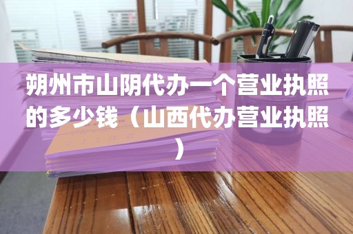 朔州市山阴代办一个营业执照的多少钱（山西代办营业执照）