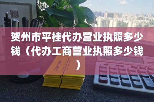 贺州市平桂代办营业执照多少钱（代办工商营业执照多少钱）