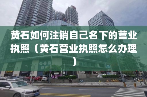 黄石如何注销自己名下的营业执照（黄石营业执照怎么办理）