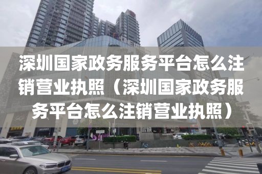 深圳国家政务服务平台怎么注销营业执照（深圳国家政务服务平台怎么注销营业执照）