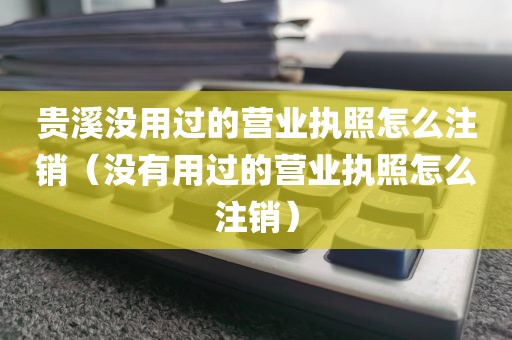 贵溪没用过的营业执照怎么注销（没有用过的营业执照怎么注销）