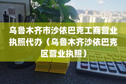 乌鲁木齐市沙依巴克工商营业执照代办（乌鲁木齐沙依巴克区营业执照）