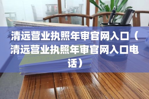 清远营业执照年审官网入口（清远营业执照年审官网入口电话）