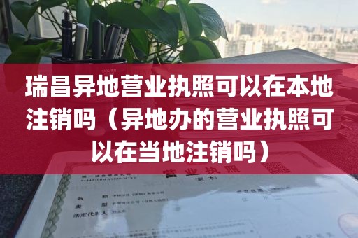 瑞昌异地营业执照可以在本地注销吗（异地办的营业执照可以在当地注销吗）