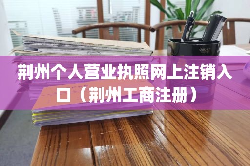 荆州个人营业执照网上注销入口（荆州工商注册）
