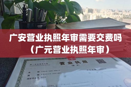 广安营业执照年审需要交费吗（广元营业执照年审）