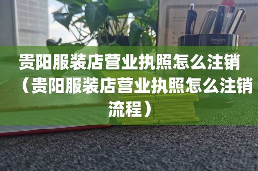 贵阳服装店营业执照怎么注销（贵阳服装店营业执照怎么注销流程）