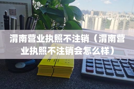 渭南营业执照不注销（渭南营业执照不注销会怎么样）