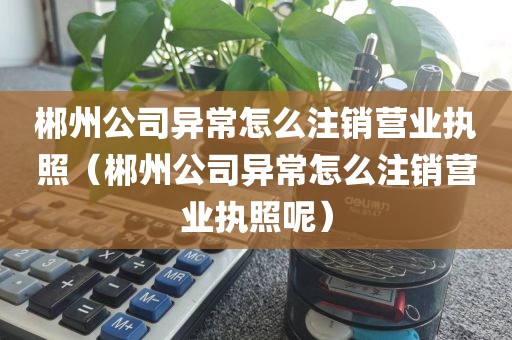 郴州公司异常怎么注销营业执照（郴州公司异常怎么注销营业执照呢）