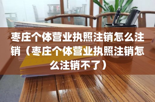 枣庄个体营业执照注销怎么注销（枣庄个体营业执照注销怎么注销不了）