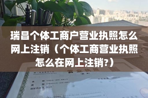 瑞昌个体工商户营业执照怎么网上注销（个体工商营业执照怎么在网上注销?）