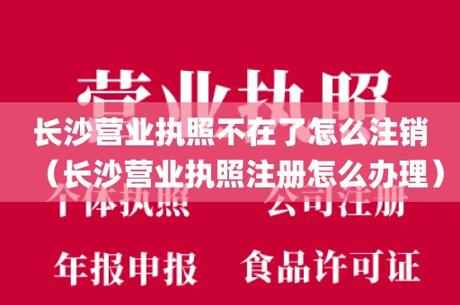 长沙营业执照不在了怎么注销（长沙营业执照注册怎么办理）