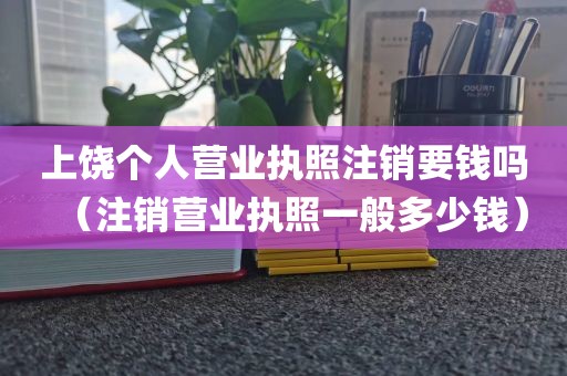 上饶个人营业执照注销要钱吗（注销营业执照一般多少钱）