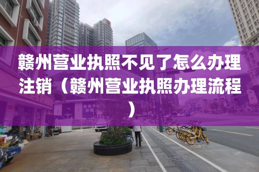 赣州营业执照不见了怎么办理注销（赣州营业执照办理流程）