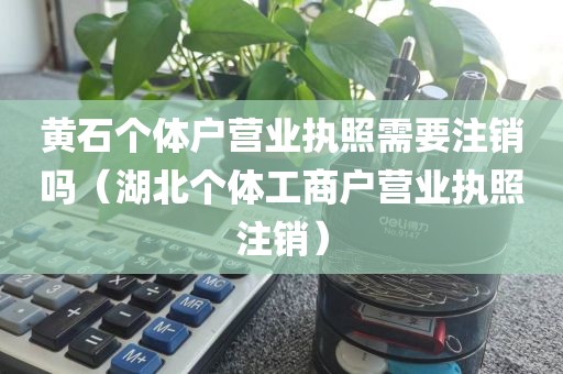 黄石个体户营业执照需要注销吗（湖北个体工商户营业执照注销）