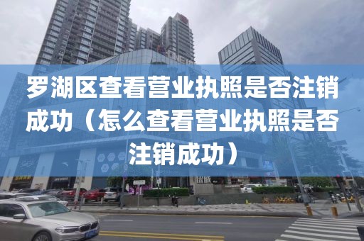 罗湖区查看营业执照是否注销成功（怎么查看营业执照是否注销成功）