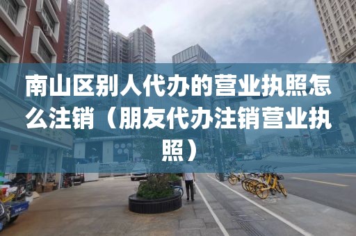 南山区别人代办的营业执照怎么注销（朋友代办注销营业执照）