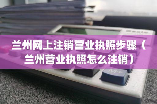 兰州网上注销营业执照步骤（兰州营业执照怎么注销）