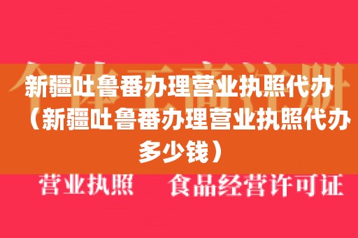 新疆吐鲁番办理营业执照代办（新疆吐鲁番办理营业执照代办多少钱）