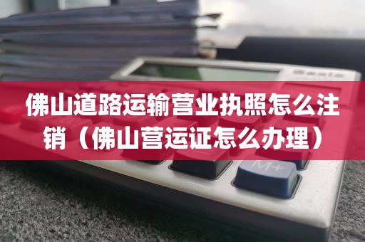 佛山道路运输营业执照怎么注销（佛山营运证怎么办理）