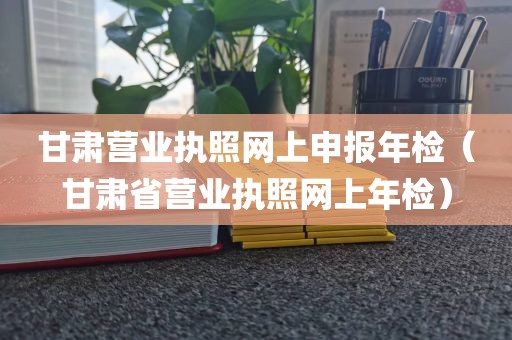 甘肃营业执照网上申报年检(甘肃省营业执照网上年检)