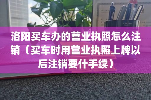 洛阳买车办的营业执照怎么注销（买车时用营业执照上牌以后注销要什手续）