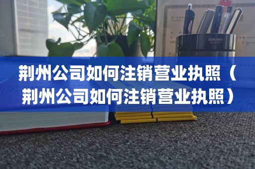 荆州公司如何注销营业执照（荆州公司如何注销营业执照）