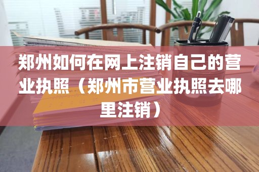 郑州如何在网上注销自己的营业执照(郑州市营业执照去哪里注销)