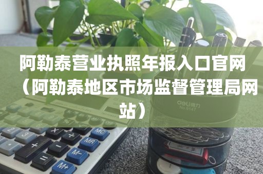 阿勒泰营业执照年报入口官网（阿勒泰地区市场监督管理局网站）