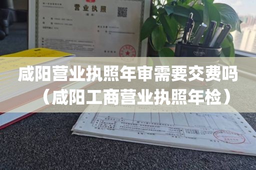 咸阳营业执照年审需要交费吗（咸阳工商营业执照年检）