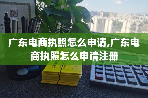 广东电商执照怎么申请,广东电商执照怎么申请注册