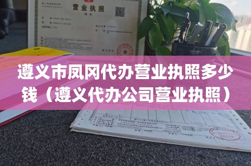 遵义市凤冈代办营业执照多少钱（遵义代办公司营业执照）