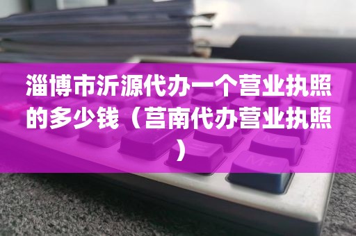 淄博市沂源代办一个营业执照的多少钱（莒南代办营业执照）